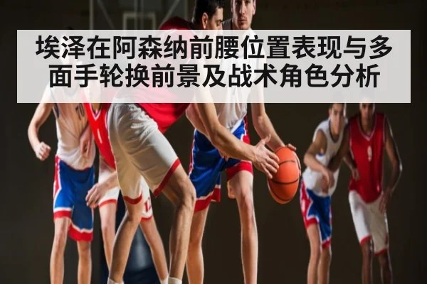 埃泽在阿森纳前腰位置表现与多面手轮换前景及战术角色分析（www.c7c7.app）